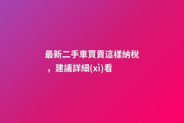 最新二手車買賣這樣納稅，建議詳細(xì)看